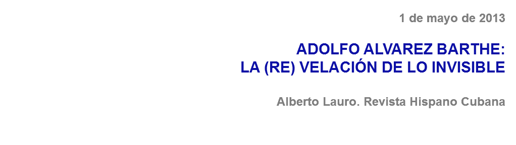 1 de mayo de 2013 ADOLFO ALVAREZ BARTHE:
LA (RE) VELACIÓN DE LO INVISIBLE Alberto Lauro. Revista Hispano Cubana 